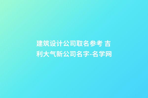 建筑设计公司取名参考 吉利大气新公司名字-名学网-第1张-公司起名-玄机派